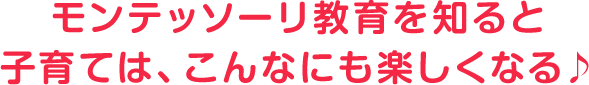モンテッソーリ教育を知ると、子育ては、こんなにも楽しくなる♪