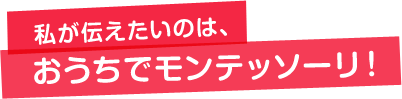 私が伝えたいのは、おうちでモンテッソーリ！